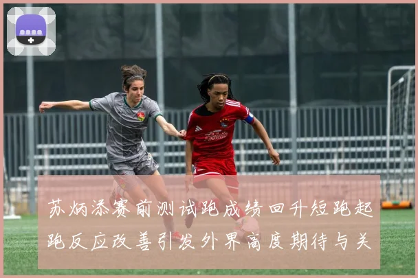 苏炳添赛前测试跑成绩回升短跑起跑反应改善引发外界高度期待与关注